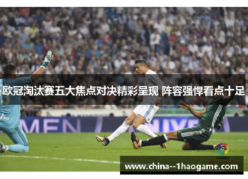 欧冠淘汰赛五大焦点对决精彩呈现 阵容强悍看点十足 欧冠淘汰赛五大焦点对决精彩呈现 阵容强悍看点十足