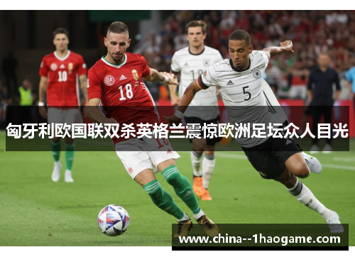 匈牙利欧国联双杀英格兰震惊欧洲足坛众人目光