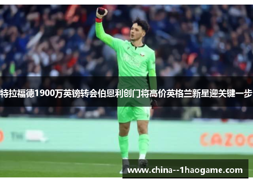 特拉福德1900万英镑转会伯恩利创门将高价英格兰新星迎关键一步 特拉福德1900万英镑转会伯恩利创门将高价英格兰新星迎关键一步