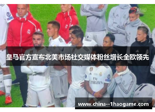皇马官方宣布北美市场社交媒体粉丝增长全欧领先 皇马官方宣布北美市场社交媒体粉丝增长全欧领先