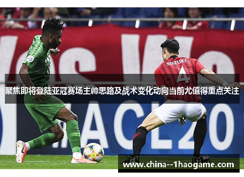 聚焦即将登陆亚冠赛场主帅思路及战术变化动向当前尤值得重点关注