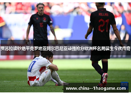 贾苏拉读秒绝平克罗地亚阿尔巴尼亚顽强抢分欧洲杯名局诞生今夜传奇 贾苏拉读秒绝平克罗地亚阿尔巴尼亚顽强抢分欧洲杯名局诞生今夜传奇
