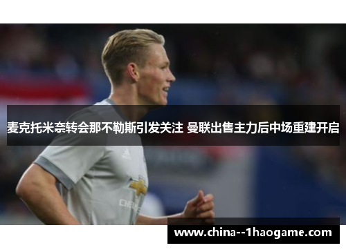 麦克托米奈转会那不勒斯引发关注 曼联出售主力后中场重建开启