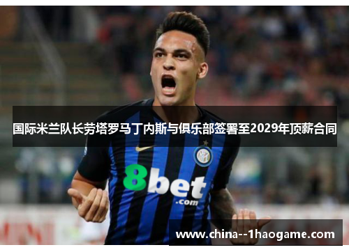 国际米兰队长劳塔罗马丁内斯与俱乐部签署至2029年顶薪合同