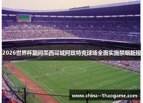2026世界杯期间墨西哥城阿兹特克球场全面实施禁烟新规