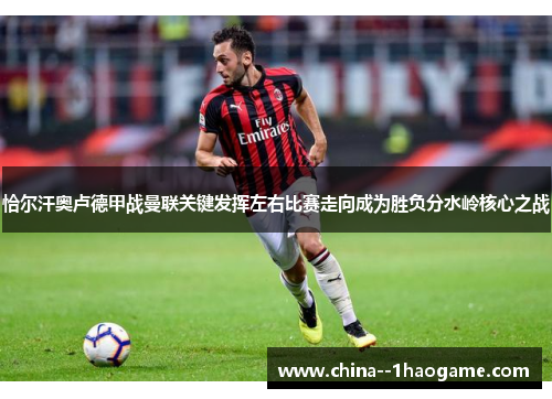 恰尔汗奥卢德甲战曼联关键发挥左右比赛走向成为胜负分水岭核心之战