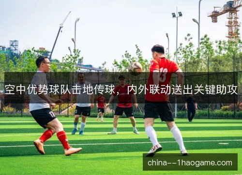空中优势球队击地传球，内外联动送出关键助攻